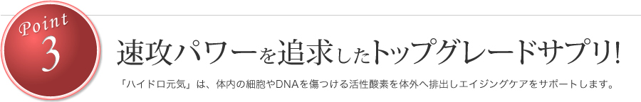 速攻パワーを追求したトップグレードサプリ!「ハイドロ元気」は、体内の細胞やDNAを傷つける活性酸素を体外へ排出しエイジングケアをサポートします。