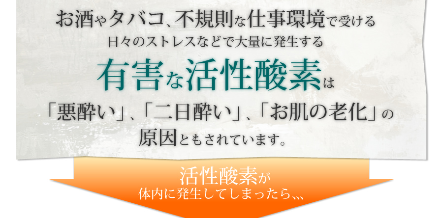 お酒やタバコ、不規則な仕事環境で受ける日々のストレスなどで大量に発生する有害な活性酸素は「悪酔い」、「二日酔い」、「お肌の老化」の原因ともされています。